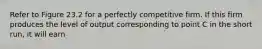 Refer to Figure 23.2 for a perfectly competitive firm. If this firm produces the level of output corresponding to point C in the short run, it will earn