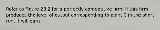 Refer to Figure 23.2 for a perfectly competitive firm. If this firm produces the level of output corresponding to point C in the short run, it will earn