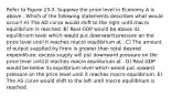 Refer to Figure 23-3. Suppose the price level in Economy A is above . Which of the following statements describes what would occur? A) The AD curve would shift to the right until macro equilibrium is reached. B) Real GDP would be above its equilibrium level which would put downward pressure on the price level until it reaches macro equilibrium at . C) The amount of output supplied by firms is greater than total desired expenditure; excess supply will put downward pressure on the price level until it reaches macro equilibrium at . D) Real GDP would be below its equilibrium level which would put upward pressure on the price level until it reaches macro equilibrium. E) The AS curve would shift to the left until macro equilibrium is reached.