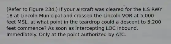 (Refer to Figure 234.) If your aircraft was cleared for the ILS RWY 18 at Lincoln Municipal and crossed the Lincoln VOR at 5,000 feet MSL, at what point in the teardrop could a descent to 3,200 feet commence? As soon as intercepting LOC inbound. Immediately. Only at the point authorized by ATC.