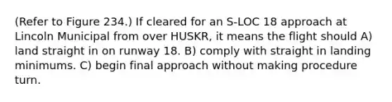 (Refer to Figure 234.) If cleared for an S-LOC 18 approach at Lincoln Municipal from over HUSKR, it means the flight should A) land straight in on runway 18. B) comply with straight in landing minimums. C) begin final approach without making procedure turn.