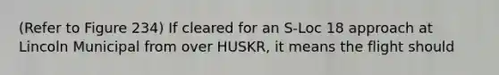 (Refer to Figure 234) If cleared for an S-Loc 18 approach at Lincoln Municipal from over HUSKR, it means the flight should