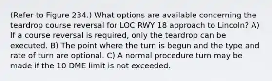 (Refer to Figure 234.) What options are available concerning the teardrop course reversal for LOC RWY 18 approach to Lincoln? A) If a course reversal is required, only the teardrop can be executed. B) The point where the turn is begun and the type and rate of turn are optional. C) A normal procedure turn may be made if the 10 DME limit is not exceeded.