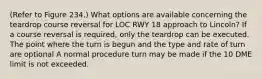 (Refer to Figure 234.) What options are available concerning the teardrop course reversal for LOC RWY 18 approach to Lincoln? If a course reversal is required, only the teardrop can be executed. The point where the turn is begun and the type and rate of turn are optional A normal procedure turn may be made if the 10 DME limit is not exceeded.