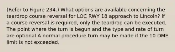 (Refer to Figure 234.) What options are available concerning the teardrop course reversal for LOC RWY 18 approach to Lincoln? If a course reversal is required, only the teardrop can be executed. The point where the turn is begun and the type and rate of turn are optional A normal procedure turn may be made if the 10 DME limit is not exceeded.