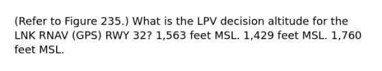 (Refer to Figure 235.) What is the LPV decision altitude for the LNK RNAV (GPS) RWY 32? 1,563 feet MSL. 1,429 feet MSL. 1,760 feet MSL.