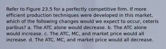 Refer to Figure 23.5 for a perfectly competitive firm. If more efficient production techniques were developed in this market, which of the following changes would we expect to occur, ceteris paribus? a. The ATC alone would decrease. b. The ATC alone would increase. c. The ATC, MC, and market price would all increase. d. The ATC, MC, and market price would all decrease.