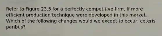 Refer to Figure 23.5 for a perfectly competitive firm. If more efficient production technique were developed in this market. Which of the following changes would we except to occur, ceteris paribus?