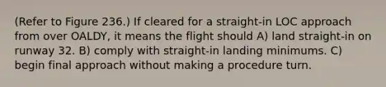 (Refer to Figure 236.) If cleared for a straight-in LOC approach from over OALDY, it means the flight should A) land straight-in on runway 32. B) comply with straight-in landing minimums. C) begin final approach without making a procedure turn.