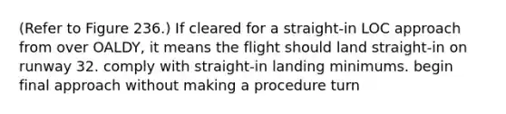 (Refer to Figure 236.) If cleared for a straight-in LOC approach from over OALDY, it means the flight should land straight-in on runway 32. comply with straight-in landing minimums. begin final approach without making a procedure turn