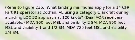 (Refer to Figure 236.) What landing minimums apply for a 14 CFR Part 91 operator at Dothan, AL using a category C aircraft during a circling LOC 32 approach at 120 knots? (Dual VOR receivers available.) MDA 860 feet MSL and visibility 2 SM. MDA 860 feet MSL and visibility 1 and 1/2 SM. MDA 720 feet MSL and visibility 3/4 SM.