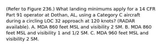 (Refer to Figure 236.) What landing minimums apply for a 14 CFR Part 91 operator at Dothan, AL, using a Category C aircraft during a circling LOC 32 approach at 120 knots? (RADAR available). A. MDA 860 feet MSL and visibility 2 SM. B. MDA 860 feet MSL and visibility 1 and 1/2 SM. C. MDA 960 feet MSL and visibility 2 SM.