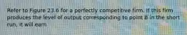 Refer to Figure 23.6 for a perfectly competitive firm. If this firm produces the level of output corresponding to point B in the short run, it will earn
