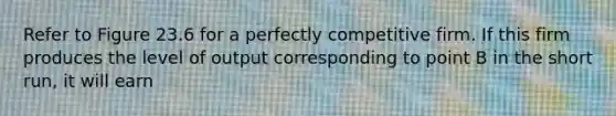 Refer to Figure 23.6 for a perfectly competitive firm. If this firm produces the level of output corresponding to point B in the short run, it will earn