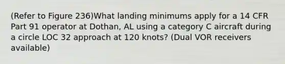 (Refer to Figure 236)What landing minimums apply for a 14 CFR Part 91 operator at Dothan, AL using a category C aircraft during a circle LOC 32 approach at 120 knots? (Dual VOR receivers available)