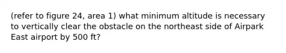 (refer to figure 24, area 1) what minimum altitude is necessary to vertically clear the obstacle on the northeast side of Airpark East airport by 500 ft?