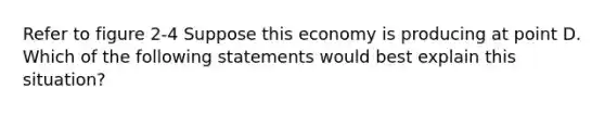 Refer to figure 2-4 Suppose this economy is producing at point D. Which of the following statements would best explain this situation?