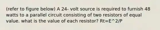 (refer to figure below) A 24- volt source is required to furnish 48 watts to a parallel circuit consisting of two resistors of equal value. what is the value of each resistor? Rt=E^2/P