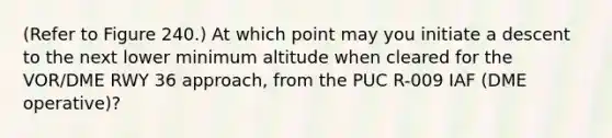 (Refer to Figure 240.) At which point may you initiate a descent to the next lower minimum altitude when cleared for the VOR/DME RWY 36 approach, from the PUC R-009 IAF (DME operative)?