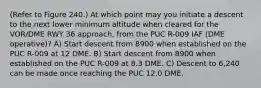 (Refer to Figure 240.) At which point may you initiate a descent to the next lower minimum altitude when cleared for the VOR/DME RWY 36 approach, from the PUC R-009 IAF (DME operative)? A) Start descent from 8900 when established on the PUC R-009 at 12 DME. B) Start descent from 8900 when established on the PUC R-009 at 8.3 DME. C) Descent to 6,240 can be made once reaching the PUC 12.0 DME.