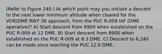 (Refer to Figure 240.) At which point may you initiate a descent to the next lower minimum altitude when cleared for the VOR/DME RWY 36 approach, from the PUC R-009 IAF (DME operative)? A) Start descent from 8900 when established on the PUC R-009 at 12 DME. B) Start descent from 8900 when established on the PUC R-009 at 8.3 DME. C) Descent to 6,240 can be made once reaching the PUC 12.0 DME.