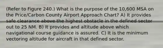 (Refer to Figure 240.) What is the purpose of the 10,600 MSA on the Price/Carbon County Airport Approach Chart? A) It provides safe clearance above the highest obstacle in the defined sector out to 25 NM. B) It provides and altitude above which navigational course guidance is assured. C) It is the minimum vectoring altitude for aircraft in that defined sector.