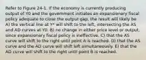 Refer to Figure 24-1. If the economy is currently producing output of Y0 and the government initiates an expansionary fiscal policy adequate to close the output gap, the result will likely be A) the vertical line at Y* will shift to the left, intersecting the AS and AD curves at Y0. B) no change in either price level or output, since expansionary fiscal policy is ineffective. C) that the AS curve will shift to the right until point A is reached. D) that the AS curve and the AD curve will shift left simultaneously. E) that the AD curve will shift to the right until point B is reached.