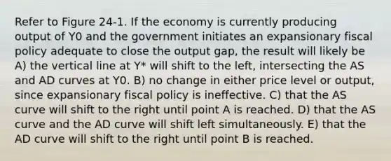 Refer to Figure 24-1. If the economy is currently producing output of Y0 and the government initiates an expansionary <a href='https://www.questionai.com/knowledge/kPTgdbKdvz-fiscal-policy' class='anchor-knowledge'>fiscal policy</a> adequate to close the output gap, the result will likely be A) the <a href='https://www.questionai.com/knowledge/k6j3Z69xQg-vertical-line' class='anchor-knowledge'>vertical line</a> at Y* will shift to the left, intersecting the AS and AD curves at Y0. B) no change in either price level or output, since expansionary fiscal policy is ineffective. C) that the AS curve will shift to the right until point A is reached. D) that the AS curve and the AD curve will shift left simultaneously. E) that the AD curve will shift to the right until point B is reached.