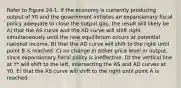 Refer to Figure 24-1. If the economy is currently producing output of Y0 and the government initiates an expansionary fiscal policy adequate to close the output gap, the result will likely be A) that the AS curve and the AD curve will shift right simultaneously until the new equilibrium occurs at potential national income. B) that the AD curve will shift to the right until point B is reached. C) no change in either price level or output, since expansionary fiscal policy is ineffective. D) the vertical line at Y* will shift to the left, intersecting the AS and AD curves at Y0. E) that the AS curve will shift to the right until point A is reached.