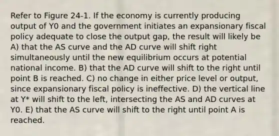 Refer to Figure 24-1. If the economy is currently producing output of Y0 and the government initiates an expansionary fiscal policy adequate to close the output gap, the result will likely be A) that the AS curve and the AD curve will shift right simultaneously until the new equilibrium occurs at potential national income. B) that the AD curve will shift to the right until point B is reached. C) no change in either price level or output, since expansionary fiscal policy is ineffective. D) the vertical line at Y* will shift to the left, intersecting the AS and AD curves at Y0. E) that the AS curve will shift to the right until point A is reached.