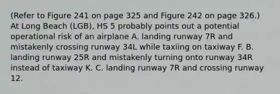 (Refer to Figure 241 on page 325 and Figure 242 on page 326.) At Long Beach (LGB), HS 5 probably points out a potential operational risk of an airplane A. landing runway 7R and mistakenly crossing runway 34L while taxiing on taxiway F. B. landing runway 25R and mistakenly turning onto runway 34R instead of taxiway K. C. landing runway 7R and crossing runway 12.