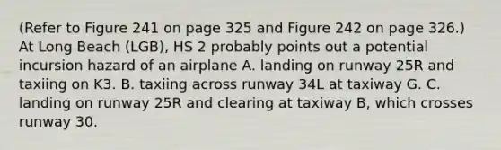 (Refer to Figure 241 on page 325 and Figure 242 on page 326.) At Long Beach (LGB), HS 2 probably points out a potential incursion hazard of an airplane A. landing on runway 25R and taxiing on K3. B. taxiing across runway 34L at taxiway G. C. landing on runway 25R and clearing at taxiway B, which crosses runway 30.