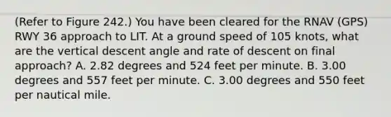 (Refer to Figure 242.) You have been cleared for the RNAV (GPS) RWY 36 approach to LIT. At a ground speed of 105 knots, what are the vertical descent angle and rate of descent on final approach? A. 2.82 degrees and 524 feet per minute. B. 3.00 degrees and 557 feet per minute. C. 3.00 degrees and 550 feet per nautical mile.