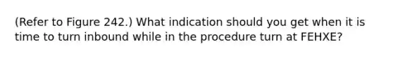 (Refer to Figure 242.) What indication should you get when it is time to turn inbound while in the procedure turn at FEHXE?