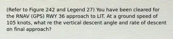 (Refer to Figure 242 and Legend 27) You have been cleared for the RNAV (GPS) RWY 36 approach to LIT. At a ground speed of 105 knots, what re the vertical descent angle and rate of descent on final approach?