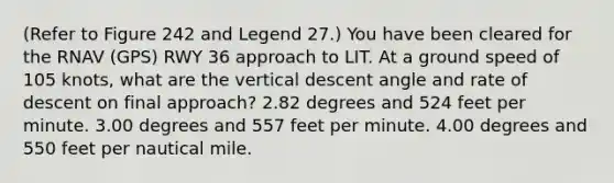 (Refer to Figure 242 and Legend 27.) You have been cleared for the RNAV (GPS) RWY 36 approach to LIT. At a ground speed of 105 knots, what are the vertical descent angle and rate of descent on final approach? 2.82 degrees and 524 feet per minute. 3.00 degrees and 557 feet per minute. 4.00 degrees and 550 feet per nautical mile.