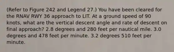 (Refer to Figure 242 and Legend 27.) You have been cleared for the RNAV RWY 36 approach to LIT. At a ground speed of 90 knots, what are the vertical descent angle and rate of descent on final approach? 2.8 degrees and 280 feet per nautical mile. 3.0 degrees and 478 feet per minute. 3.2 degrees 510 feet per minute.