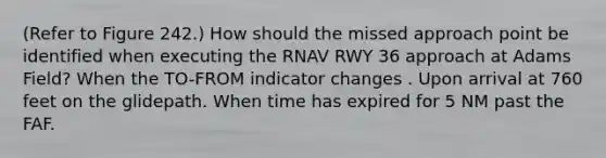 (Refer to Figure 242.) How should the missed approach point be identified when executing the RNAV RWY 36 approach at Adams Field? When the TO-FROM indicator changes . Upon arrival at 760 feet on the glidepath. When time has expired for 5 NM past the FAF.