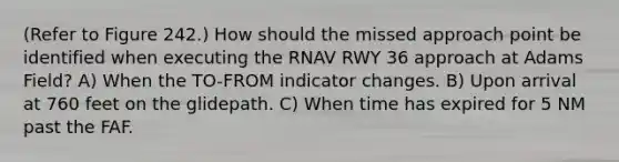 (Refer to Figure 242.) How should the missed approach point be identified when executing the RNAV RWY 36 approach at Adams Field? A) When the TO-FROM indicator changes. B) Upon arrival at 760 feet on the glidepath. C) When time has expired for 5 NM past the FAF.