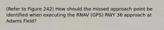 (Refer to Figure 242) How should the missed approach point be identified when executing the RNAV (GPS) RWY 36 approach at Adams Field?