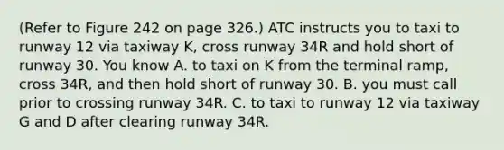 (Refer to Figure 242 on page 326.) ATC instructs you to taxi to runway 12 via taxiway K, cross runway 34R and hold short of runway 30. You know A. to taxi on K from the terminal ramp, cross 34R, and then hold short of runway 30. B. you must call prior to crossing runway 34R. C. to taxi to runway 12 via taxiway G and D after clearing runway 34R.