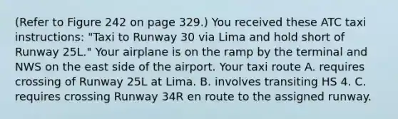 (Refer to Figure 242 on page 329.) You received these ATC taxi instructions: "Taxi to Runway 30 via Lima and hold short of Runway 25L." Your airplane is on the ramp by the terminal and NWS on the east side of the airport. Your taxi route A. requires crossing of Runway 25L at Lima. B. involves transiting HS 4. C. requires crossing Runway 34R en route to the assigned runway.