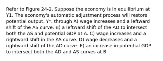 Refer to Figure 24-2. Suppose the economy is in equilibrium at Y1. The economy's automatic adjustment process will restore potential output, Y*, through A) wage increases and a leftward shift of the AS curve. B) a leftward shift of the AD to intersect both the AS and potential GDP at A. C) wage increases and a rightward shift in the AS curve. D) wage decreases and a rightward shift of the AD curve. E) an increase in potential GDP to intersect both the AD and AS curves at B.