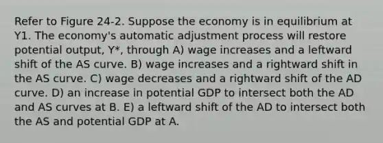 Refer to Figure 24-2. Suppose the economy is in equilibrium at Y1. The economy's automatic adjustment process will restore potential output, Y*, through A) wage increases and a leftward shift of the AS curve. B) wage increases and a rightward shift in the AS curve. C) wage decreases and a rightward shift of the AD curve. D) an increase in potential GDP to intersect both the AD and AS curves at B. E) a leftward shift of the AD to intersect both the AS and potential GDP at A.