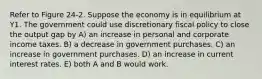 Refer to Figure 24-2. Suppose the economy is in equilibrium at Y1. The government could use discretionary fiscal policy to close the output gap by A) an increase in personal and corporate income taxes. B) a decrease in government purchases. C) an increase in government purchases. D) an increase in current interest rates. E) both A and B would work.