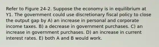 Refer to Figure 24-2. Suppose the economy is in equilibrium at Y1. The government could use discretionary fiscal policy to close the output gap by A) an increase in personal and corporate income taxes. B) a decrease in government purchases. C) an increase in government purchases. D) an increase in current interest rates. E) both A and B would work.