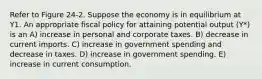 Refer to Figure 24-2. Suppose the economy is in equilibrium at Y1. An appropriate fiscal policy for attaining potential output (Y*) is an A) increase in personal and corporate taxes. B) decrease in current imports. C) increase in government spending and decrease in taxes. D) increase in government spending. E) increase in current consumption.