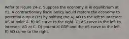 Refer to Figure 24-2. Suppose the economy is in equilibrium at Y1. A contractionary fiscal policy would restore the economy to potential output (Y*) by shifting the A) AD to the left to intersect AS at point A. B) AS curve to the right. C) AS curve to the left to intersect AD at C. D) potential GDP and the AS curve to the left. E) AD curve to the right.