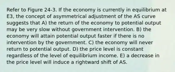 Refer to Figure 24-3. If the economy is currently in equilibrium at E3, the concept of asymmetrical adjustment of the AS curve suggests that A) the return of the economy to potential output may be very slow without government intervention. B) the economy will attain potential output faster if there is no intervention by the government. C) the economy will never return to potential output. D) the price level is constant regardless of the level of equilibrium income. E) a decrease in the price level will induce a rightward shift of AS.