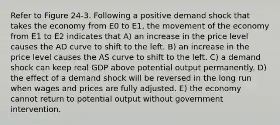 Refer to Figure 24-3. Following a positive demand shock that takes the economy from E0 to E1, the movement of the economy from E1 to E2 indicates that A) an increase in the price level causes the AD curve to shift to the left. B) an increase in the price level causes the AS curve to shift to the left. C) a demand shock can keep real GDP above potential output permanently. D) the effect of a demand shock will be reversed in the long run when wages and prices are fully adjusted. E) the economy cannot return to potential output without government intervention.